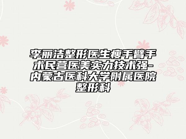 李丽洁整形医生瘦手臂手术民营医美实力技术强-内蒙古医科大学附属医院整形科