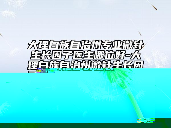 大理白族自治州专业微针生长因子医生哪位好-大理白族自治州微针生长因子专家排行榜前十位全新版爆出