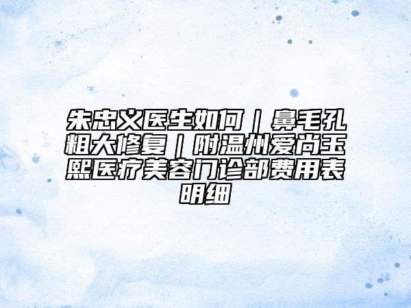 朱忠义医生如何｜鼻毛孔粗大修复｜附温州爱尚玉熙医疗美容门诊部费用表明细