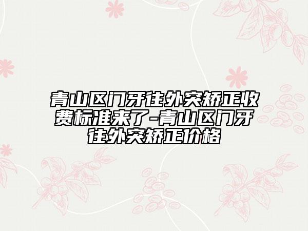 青山区门牙往外突矫正收费标准来了-青山区门牙往外突矫正价格