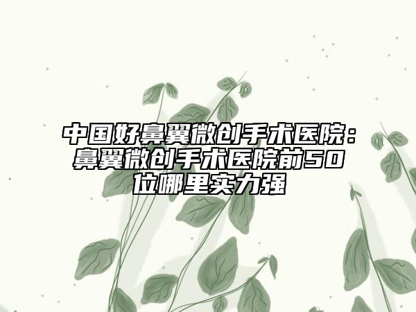 中国好鼻翼微创手术医院：鼻翼微创手术医院前50位哪里实力强
