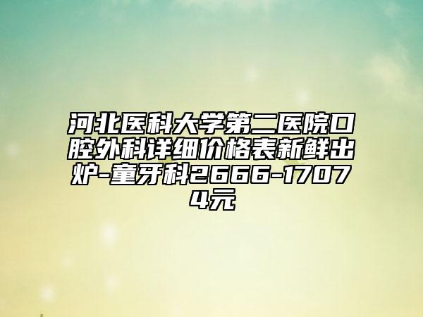 河北医科大学第二医院口腔外科详细价格表新鲜出炉-童牙科2666-17074元