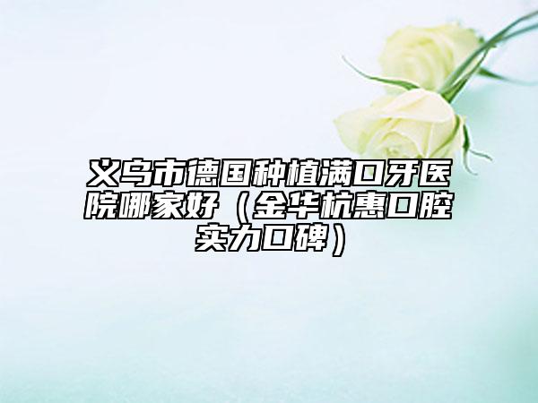 义乌市德国种植满口牙医院哪家好（金华杭惠口腔实力口碑）