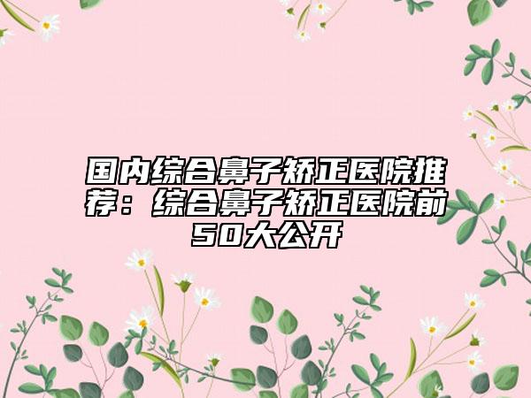 国内综合鼻子矫正医院推荐：综合鼻子矫正医院前50大公开