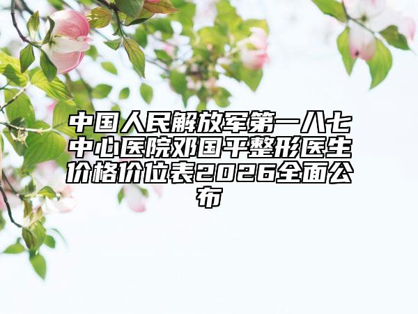 中国人民解放军第一八七中心医院邓国平整形医生价格价位表2026全面公布