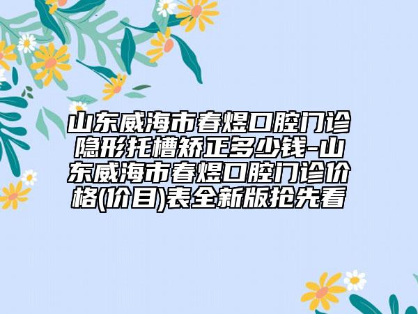 山东威海市春煜口腔门诊隐形托槽矫正多少钱-山东威海市春煜口腔门诊价格(价目)表全新版抢先看