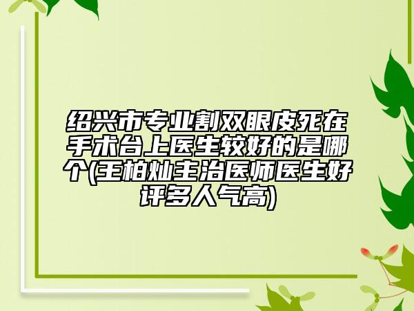 绍兴市专业割双眼皮死在手术台上医生较好的是哪个(王柏灿主治医师医生好评多人气高)