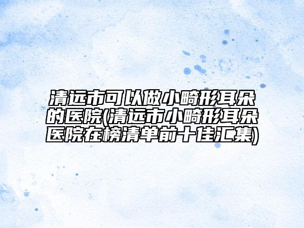 清远市可以做小畸形耳朵的医院(清远市小畸形耳朵医院在榜清单前十佳汇集)