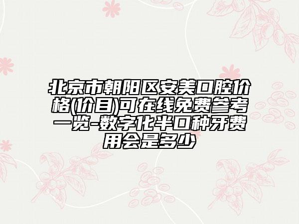 北京市朝阳区安美口腔价格(价目)可在线免费参考一览-数字化半口种牙费用会是多少