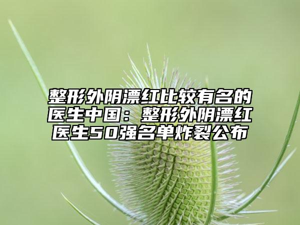 整形外阴漂红比较有名的医生中国:整形外阴漂红医生50强名单炸裂公布