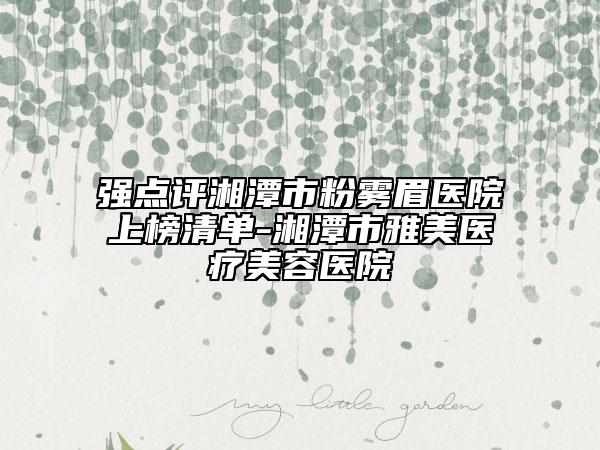 强点评湘潭市粉雾眉医院上榜清单-湘潭市雅美医疗美容医院