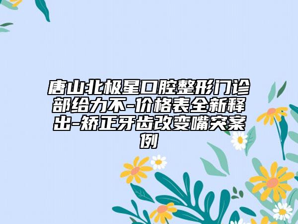 唐山北极星口腔整形门诊部给力不-价格表全新释出-矫正牙齿改变嘴突案例