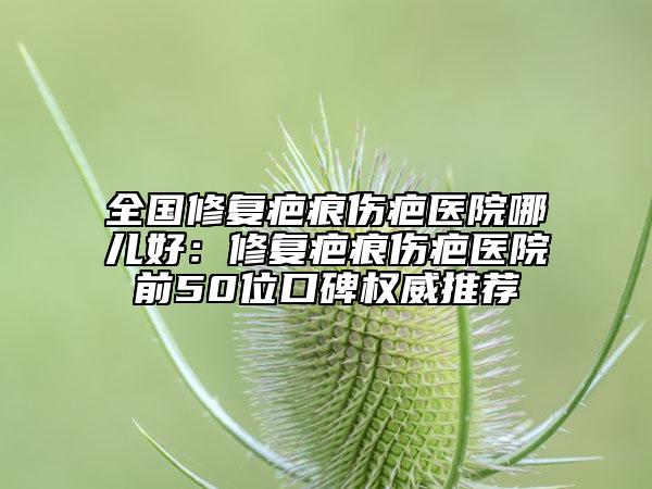 全国修复疤痕伤疤医院哪儿好：修复疤痕伤疤医院前50位口碑权威推荐