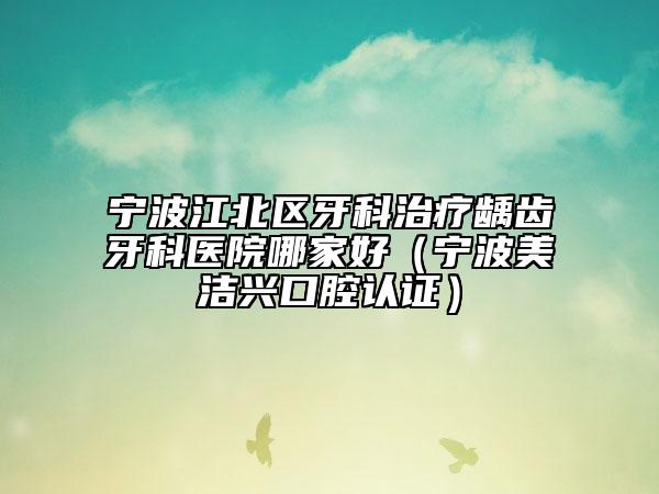 宁波江北区牙科治疗龋齿牙科医院哪家好(宁波美洁兴口腔认证)