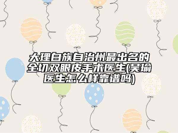 大理白族自治州最出名的全切双眼皮手术医生(吴瑜医生怎么样靠谱吗)