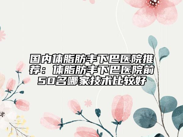 国内体脂肪丰下巴医院推荐：体脂肪丰下巴医院前50名哪家技术比较好