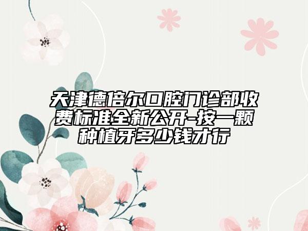 天津德倍尔口腔门诊部收费标准全新公开-按一颗种植牙多少钱才行