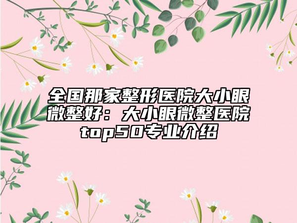 全国那家整形医院大小眼微整好：大小眼微整医院top50专业介绍