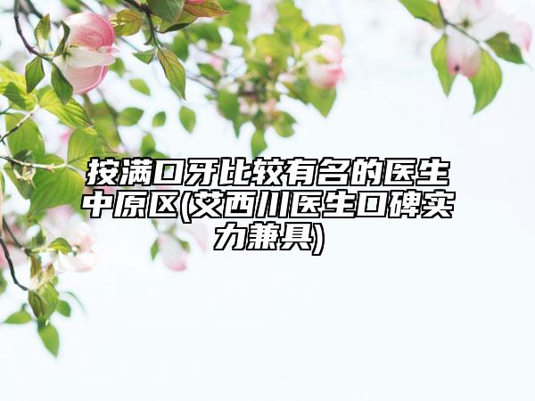 按满口牙比较有名的医生中原区(艾西川医生口碑实力兼具)