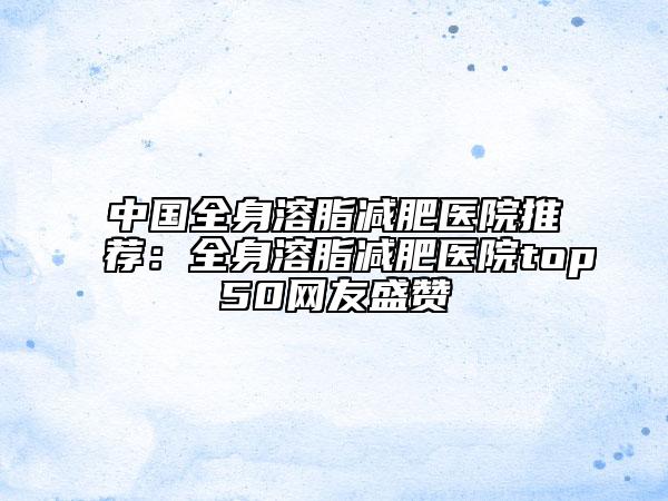 中国全身溶脂减肥医院推荐：全身溶脂减肥医院top50网友盛赞