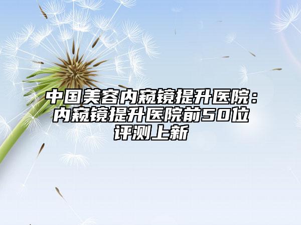 中国美容内窥镜提升医院：内窥镜提升医院前50位评测上新