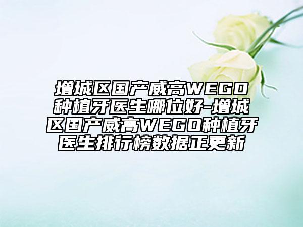 增城区国产威高WEGO种植牙医生哪位好-增城区国产威高WEGO种植牙医生排行榜数据正更新