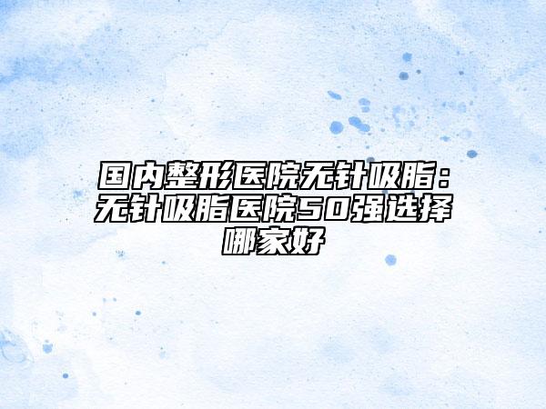 国内整形医院无针吸脂：无针吸脂医院50强选择哪家好