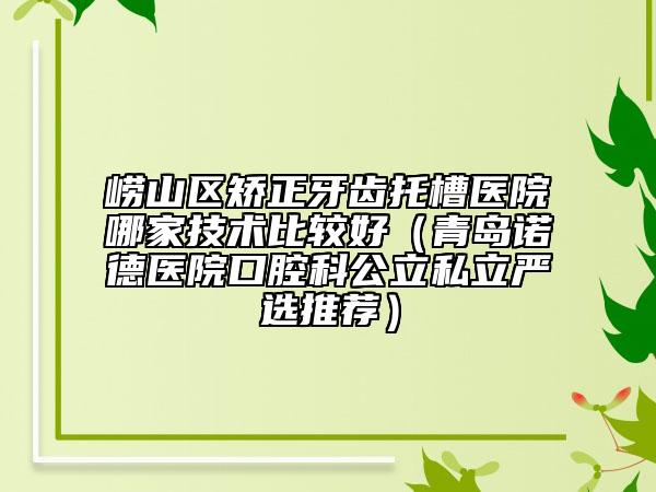 崂山区矫正牙齿托槽医院哪家技术比较好（青岛诺德医院口腔科公立私立严选推荐）