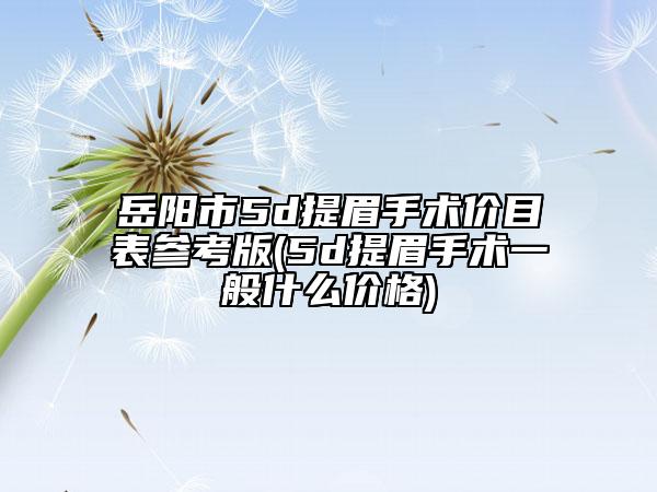 岳阳市5d提眉手术价目表参考版(5d提眉手术一般什么价格)