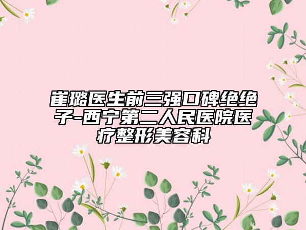 崔璐医生前三强口碑绝绝子-西宁第二人民医院医疗整形美容科