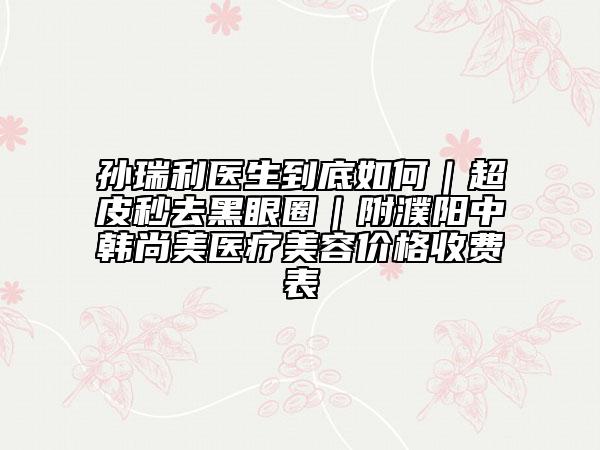 孙瑞利医生到底如何|超皮秒去黑眼圈|附濮阳中韩尚美医疗美容价格收费表