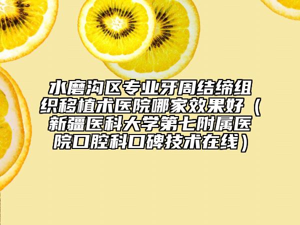 水磨沟区专业牙周结缔组织移植术医院哪家效果好（新疆医科大学第七附属医院口腔科口碑技术在线）
