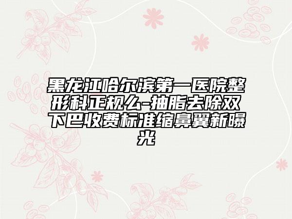 黑龙江哈尔滨第一医院整形科正规么-抽脂去除双下巴收费标准缩鼻翼新曝光