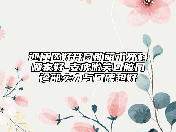 迎江区好开窗助萌术牙科哪家好-安庆微笑口腔门诊部实力与口碑超好