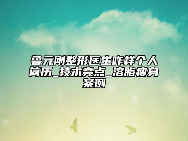鲁元刚整形医生咋样个人简历_技术亮点_溶脂瘦身案例