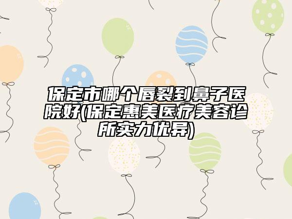 保定市哪个唇裂到鼻子医院好(保定惠美医疗美容诊所实力优异)