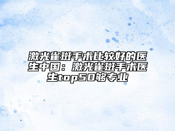 激光雀斑手术比较好的医生中国：激光雀斑手术医生top50够专业