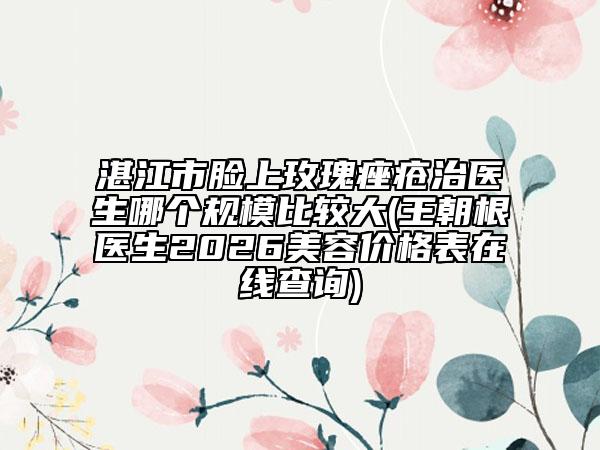湛江市脸上玫瑰痤疮治医生哪个规模比较大(王朝根医生2026美容价格表在线查询)
