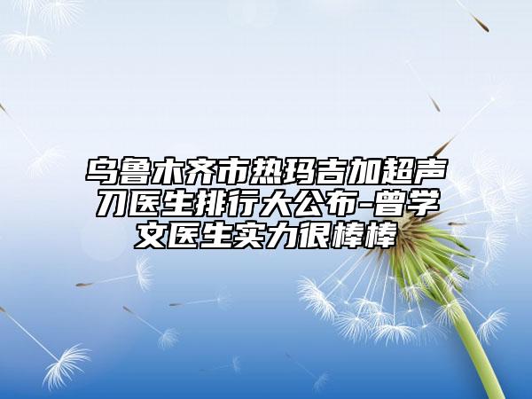乌鲁木齐市热玛吉加超声刀医生排行大公布-曾学文医生实力很棒棒