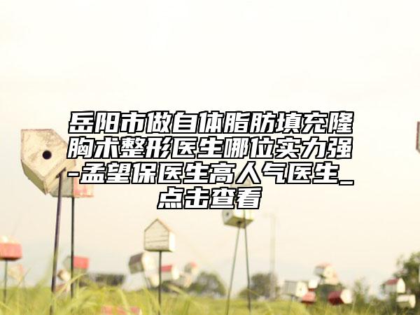 岳阳市做自体脂肪填充隆胸术整形医生哪位实力强-孟望保医生高人气医生_点击查看
