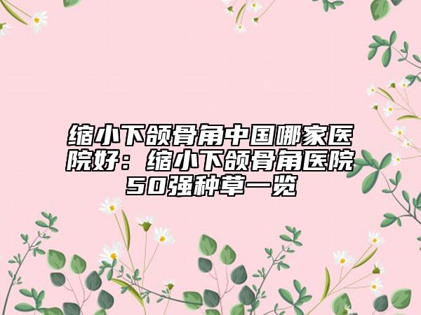 缩小下颌骨角中国哪家医院好：缩小下颌骨角医院50强种草一览