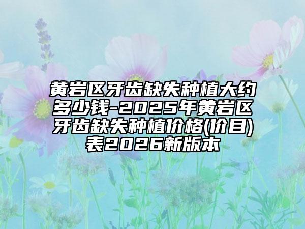 黄岩区牙齿缺失种植大约多少钱-2025年黄岩区牙齿缺失种植价格(价目)表2026新版本