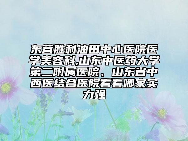 东营胜利油田中心医院医学美容科,山东中医药大学第二附属医院、山东省中西医结合医院看看哪家实力强