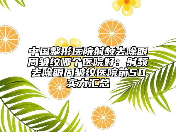 中国整形医院射频去除眼周皱纹哪个医院好：射频去除眼周皱纹医院前50实力汇总