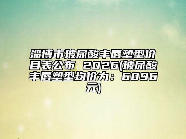 淄博市玻尿酸丰唇塑型价目表公布 2026(玻尿酸丰唇塑型均价为：6096元)
