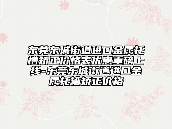 东莞东城街道进口金属托槽矫正价格表优惠重磅上线-东莞东城街道进口金属托槽矫正价格