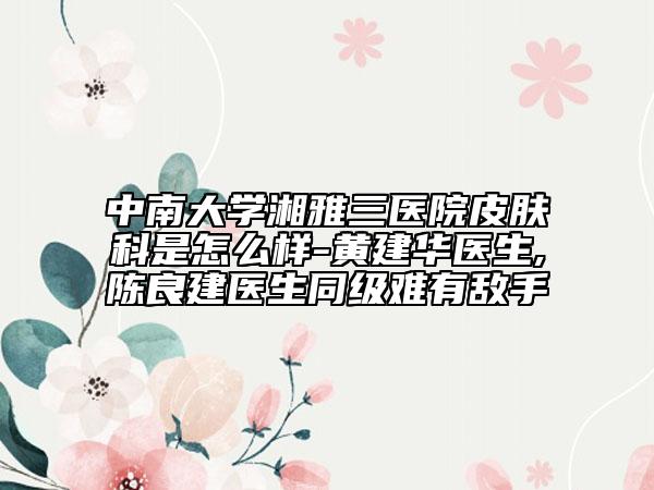 中南大学湘雅三医院皮肤科是怎么样-黄建华医生,陈良建医生同级难有敌手