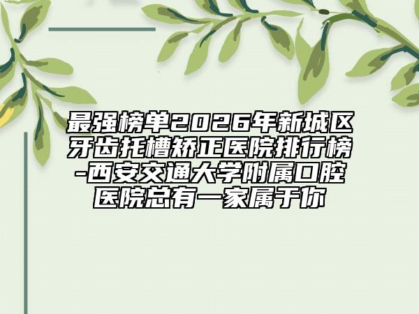 最强榜单2026年新城区牙齿托槽矫正医院排行榜-西安交通大学附属口腔医院总有一家属于你