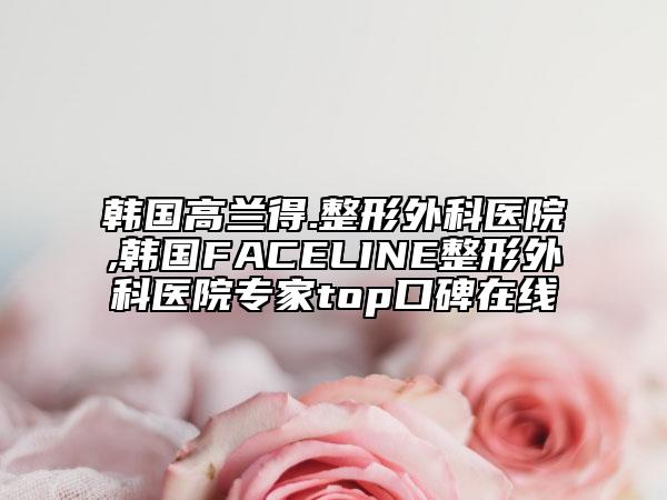 韩国高兰得.整形外科医院,韩国FACELINE整形外科医院专家top口碑在线