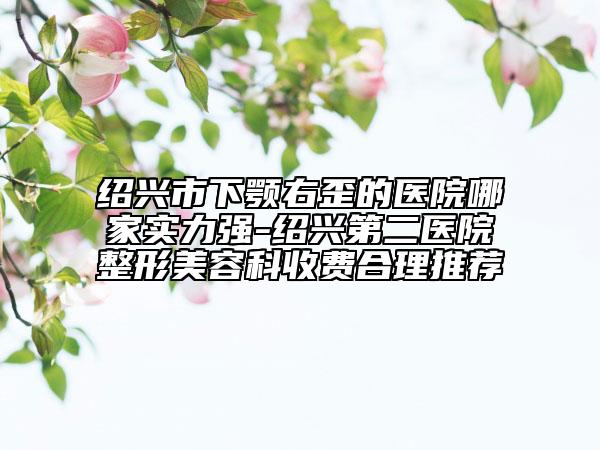 绍兴市下颚右歪的医院哪家实力强-绍兴第二医院整形美容科收费合理推荐